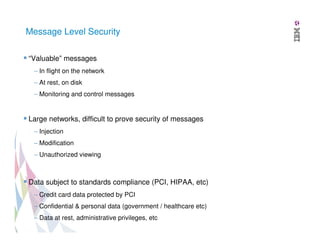 Message Level Security
“Valuable” messages
– In flight on the network
– At rest, on disk
– Monitoring and control messages

Large networks, difficult to prove security of messages
– Injection
– Modification
– Unauthorized viewing

Data subject to standards compliance (PCI, HIPAA, etc)
– Credit card data protected by PCI
– Confidential & personal data (government / healthcare etc)
– Data at rest, administrative privileges, etc

 