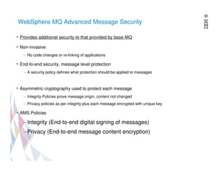 WebSphere MQ Advanced Message Security
Provides additional security to that provided by base MQ
Non-invasive
– No code changes or re-linking of applications

End-to-end security, message level protection
– A security policy defines what protection should be applied to messages

Asymmetric cryptography used to protect each message
– Integrity Policies prove message origin, content not changed
– Privacy policies as per integrity plus each message encrypted with unique key

AMS Policies

–Integrity (End-to-end digital signing of messages)
–Privacy (End-to-end message content encryption)

 