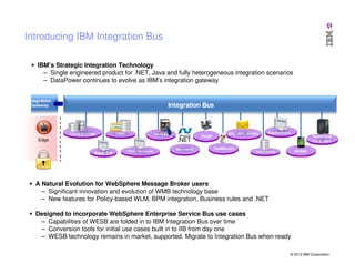 Introducing IBM Integration Bus
IBM’s Strategic Integration Technology
– Single engineered product for .NET, Java and fully heterogeneous integration scenarios
– DataPower continues to evolve as IBM’s integration gateway
Integration
Gateway

Edge

A Natural Evolution for WebSphere Message Broker users
– Significant innovation and evolution of WMB technology base
– New features for Policy-based WLM, BPM integration, Business rules and .NET
Designed to incorporate WebSphere Enterprise Service Bus use cases
– Capabilities of WESB are folded in to IBM Integration Bus over time
– Conversion tools for initial use cases built in to IIB from day one
– WESB technology remains in market, supported. Migrate to Integration Bus when ready
© 2013 IBM Corporation

 