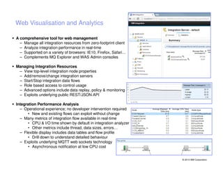 Web Visualisation and Analytics
A comprehensive tool for web management
– Manage all integration resources from zero-footprint client
– Analyze integration performance in real-time
– Supported on a variety of browsers: IE10, Firefox, Safari…
– Complements MQ Explorer and WAS Admin consoles
Managing Integration Resources
– View top-level integration node properties
– Add/remove/change integration servers
– Start/Stop integration data flows
– Role based access to control usage
– Advanced options include data replay, policy & monitoring
– Exploits underlying public REST/JSON API
Integration Performance Analysis
– Operational experience; no developer intervention required
• New and existing flows can exploit without change
– Many metrics of integration flow available in real-time
• CPU & I/O time shown by default in integration analyzer
• Other metrics include thread, data sizes, errors…
– Flexible display includes data tables and flow profile
• Drill down to understand detailed behaviour
– Exploits underlying MQTT web sockets technology
• Asynchronous notification at low CPU cost

© 2013 IBM Corporation

 