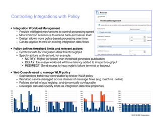 Controlling Integrations with Policy
Integration Workload Management
– Provide intelligent mechanisms to control processing speed
– Most common scenario is to reduce back-end server load
– Design allows more policy-based processing over time
– Can be applied to new or existing integration data flows
Policy defines threshold limits and relevant actions
– Set thresholds for integration data flow throughput
– Specify actions at threshold, for example:
• NOTIFY: Higher (or lower) than threshold generates publication
• DELAY: Excessive workload will have latency added to shape throughput
• REDIRECT: Send excess to input node’s failure terminal or backout
Web Console used to manage WLM policy
– Sophisticated behaviour controllable by broker WLM policy
– Workload can be managed across classes of message flows (e.g. batch vs. online)
– Policies stored in local registry, and dynamically configurable
– Developer can also specify limits as integration data flow properties
200

200

200

180

180

180

160

160

160

140

140

140

120

120

120

100

100

100

80

80

80

60

60

60

40

40

40

20

20

20

0

0

0

200
180
160
140
120
100
80
60
40
20
0

© 2013 IBM Corporation

 