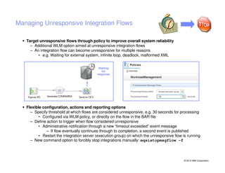 Managing Unresponsive Integration Flows
Target unresponsive flows through policy to improve overall system reliability
– Additional WLM option aimed at unresponsive integration flows
– An integration flow can become unresponsive for multiple reasons
• e.g. Waiting for external system, infinite loop, deadlock, malformed XML
Waiting
for
response

Flexible configuration, actions and reporting options
– Specify threshold at which flows are considered unresponsive, e.g. 30 seconds for processing
• Configured via WLM policy, or directly on the flow in the BAR file
– Define action to trigger when flow considered unresponsive
• Administrative notification through a new “timeout exceeded” event message
– If flow eventually continues through to completion, a second event is published
• Restart the integration server (execution group) on which the unresponsive flow is running
– New command option to forcibly stop integrations manually: mqsistopmsgflow –f

© 2013 IBM Corporation

 