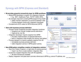 Synergy with BPM (Express and Standard)
IB provides powerful connectivity layer for BPM workflows
– Allows BPM developer to exploit rich integration features
• E.g. .NET, Healthcare Pack, TCP/IP, GDM, DFDL…
– No changes required to existing BPM programming model
• Helps maintain separation of concerns between roles
• Process designer works with integration developer
– Complements SCA nodes for BPM Advanced (WPS)
Start with business process definition
– Process Center snapshots provides integration handover
• Snapshot can include multiple service definitions
• Captured as .twx file
– Integration developer imports snapshot from BPM
• Provides implementation of selected definitions
• Built-in integration tools simplify this activity (see below)
– Process designer re-imports updated snapshot from IB
• Completes business process definition
• Calls integration service in BPM system activity
New BPM pattern simplifies creation of integration solution
– Start from Pattern Explorer, or right-click on existing service
• Import .twx file to create skeleton integration flow
– Customize created integration flow with IB capability…
• All other IB features available
– Deploy integration and pass back concrete references to BPM e.g. server IP address, etc.
© 2013 IBM Corporation

 