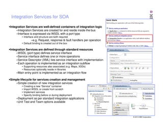 Integration Services for SOA
Integration Services are well-defined containers of integration logic
–Integration Services are created for and reside inside the bus
–Interface is expressed via WSDL with a port type
• Interface and structure are both required

–e.g. Request, response & fault handlers per operation
• Default binding is created out of the box

Integration Services are defined through standard resources
–WSDL (port type) defines service interface
–Service interface defines one or more operations
–Service Descriptor (XML) ties service interface with implementation
–Each operation is implemented as an integration subflow
• Supporting resources also associated (e.g. Maps, XSDs)
• Resources optionally reside in libraries

–Main entry point is implemented as an integration flow
Simple lifecycle for services creation and management
–Simple creation of new integration services
•
•
•
•

Creating a new “Service” container
Import WSDL or create from scratch
Implement services
Specify binding before or during deployment

–Deployment as per standard integration applications
–Unit Test and Team options available

© 2013 IBM Corporation

 