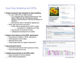 Easy Data Modelling with DFDL
Simple & powerful open standard for data modelling
– For use in IBM and non-IBM products
• e.g. Integration Bus, Rational Performance Test
Server, Rational Test Virtualization Server,
Rational Test Workbench, Rational Developer for
System z…
• May also be used in standalone applications
– DFDL web community now active
• Public GitHub repositories for DFDL models
– Including HL7, ISO8583 and TLOG
• Commercial and scientific formats
• Collaborative development of models
Support more features of the DFDL specification
– User-defined variables in DFDL expressions
– TLOG packed numeric fields
– Delimited binary data
– Fields lengths given by regular expressions
Improved performance
– Continued improvement when parsing & writing
– Improved deployment times
Usability Improvements to the DFDL editor
– Copy and paste of schema objects
– More refactoring operations
51

© 2013 IBM Corporation

 