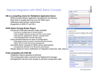 Natural Integration with WAS Admin Console
IIB is a compelling choice for WebSphere Application Server
–WAS provides efficient application development and delivery
–New tools to simplify learning curve for WAS users
–Addresses administrator requirements
–Supported on WAS V7 and V8.x
WAS Admin Console Broker Plug-in
–Varied set of MB administration tasks available
•
•
•
•

Connect to multiple local or remote brokers
View available execution groups and their current status
View services, applications, libraries, message flows
View Message Broker console help topics

–Uses standard features for ease of configuration
• Role-based access to prevent unauthorized administration
• REST APIs for local and remote management

–Use WAS Admin Console for WAS centric administrator
• Complements IIB Web UI for IIB-centric administrator

–Design allows for future modification of integration resources, start, stop etc.
Fully compatible with WAS ND
–Integration feature operates at cell level
–The configuration data is stored by the Deployment manager
–All Application Servers have access to cell level configuration data

© 2013 IBM Corporation

 