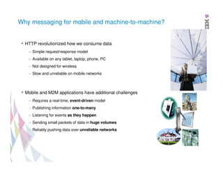 Why messaging for mobile and machine-to-machine?

HTTP revolutionized how we consume data
– Simple request/response model
– Available on any tablet, laptop, phone, PC
– Not designed for wireless
– Slow and unreliable on mobile networks

Mobile and M2M applications have additional challenges
– Requires a real-time, event-driven model
– Publishing information one-to-many
– Listening for events as they happen
– Sending small packets of data in huge volumes
– Reliably pushing data over unreliable networks

 