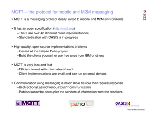 MQTT – the protocol for mobile and M2M messaging
MQTT is a messaging protocol ideally suited to mobile and M2M environments
It has an open specification (http://mqtt.org)
– There are over 40 different client implementations
– Standardization with OASIS is in progress
High-quality, open-source implementations of clients
– Hosted at the Eclipse Paho project
– Build the clients yourself or use free ones from IBM or others
MQTT is very lean and fast
– Efficient format with minimal overhead
– Client implementations are small and can run on small devices
Communication using messaging is much more flexible than request/response
– Bi-directional, asynchronous “push” communication
– Publish/subscribe decouples the senders of information from the receivers

© 2013 IBM Corporation

 