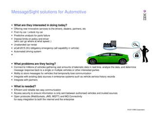 MessageSight solutions for Automotive
What are they interested in doing today?
Offering new innovative services to the drivers, dealers, partners, etc
Find my car / unlock my car
Predictive analysis for parts failure
Impose limits on policy and driver
(who can go where at what speed..)
Unattended car rental
eCall 2015 (EU obligatory emergency call capability in vehicle)
Automated driving system

What problems are they facing?
Connect to millions of vehicles gathering vast amounts of telematic data in real time, analyze the data, and determine
message response back to a single or multiple vehicles or other interested parties
Ability to store messages for vehicles that temporarily lose communication
Integrate with existing data sources in enterprise systems such as vehicle service history records
Integrate with partners

What is needed?
Efficient and reliable two way communication
Access security to ensure information is only sent between authorised vehicles and trusted sources
Open protocols (WebSockets, JMS, MQTT) and MQ Connectivity
for easy integration to both the internet and the enterprise

© 2013 IBM Corporation

 