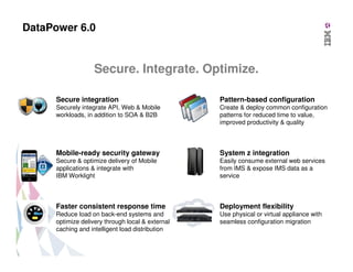 DataPower 6.0

Secure. Integrate. Optimize.
Secure integration

Pattern-based configuration

Securely integrate API, Web & Mobile
workloads, in addition to SOA & B2B

Create & deploy common configuration
patterns for reduced time to value,
improved productivity & quality

Mobile-ready security gateway

System z integration

Secure & optimize delivery of Mobile
applications & integrate with
IBM Worklight

Easily consume external web services
from IMS & expose IMS data as a
service

Faster consistent response time

Deployment flexibility

Reduce load on back-end systems and
optimize delivery through local & external
caching and intelligent load distribution

Use physical or virtual appliance with
seamless configuration migration

 