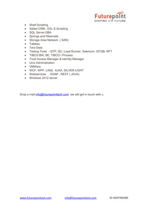 • Shell Scripting
• Siebel CRM , EAI, E-Scripting
• SQL Server DBA
• Springs and Hibernate
• Storage Area Network ( SAN)
• Tableau
• Tera Data
• Testing Tools - QTP, QC, Load Runner, Selenium, ISTQB, RFT
• TIBCO BW, BE, TIBCO I Process
• Tivoli Access Manager & Identity Manager
• Unix Administration
• VMWare
• WCF, WPF, LINQ, AJAX, SILVER LIGHT
• Webservices , SOAP , REST ( JAVA)
• Windows 2012 server
Drop a mail info@futurepointtech.com we will get in touch with u
www.futurepointtech.com info@futurepointtech.com 91 9247765590
 