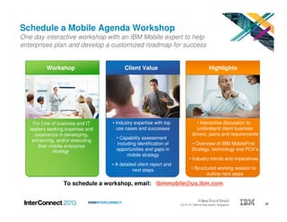 26#IBMINTERCONNECT
To schedule a workshop, email: ibmmobile@us.ibm.com
Schedule a Mobile Agenda Workshop
One day interactive workshop with an IBM Mobile expert to help
enterprises plan and develop a customized roadmap for success
• Interactive discussion to
understand client business
drivers, pains and requirements
• Overview of IBM MobileFirst
Strategy, technology and POV’s
• Industry trends and imperatives
• Structured working session to
outline next steps
Client ValueWorkshop Highlights
For Line of business and IT
leaders seeking expertise and
experience in developing,
enhancing, and/or executing
their mobile enterprise
strategy.
• Industry expertise with top
use cases and successes
• Capability assessment
including identification of
opportunities and gaps in
mobile strategy
• A detailed client report and
next steps
 