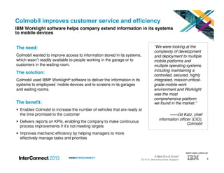 9#IBMINTERCONNECT
Colmobil improves customer service and efficiency
IBM Worklight software helps company extend information in its systems
to mobile devices
The need:
Colmobil wanted to improve access to information stored in its systems,
which wasn’t readily available to people working in the garage or to
customers in the waiting room.
The solution:
Colmobil used IBM® Worklight® software to deliver the information in its
systems to employees’ mobile devices and to screens in its garages
and waiting rooms.
The benefit:
Enables Colmobil to increase the number of vehicles that are ready at
the time promised to the customer
Delivers reports on KPIs, enabling the company to make continuous
process improvements if it’s not meeting targets
Improves mechanic efficiency by helping managers to more
effectively manage tasks and priorities
“We were looking at the
complexity of development
and deployment to multiple
mobile platforms and
multiple operating systems,
including maintaining a
controlled, secured, highly
integrated, mission critical-
grade mobile work
environment and Worklight
was the most
comprehensive platform
we found in the market.”
——Gil Katz, chief
information officer (CIO),
Colmobil
WSP14693-USEN-00
 