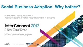 Social Business Adoption: Why bother?
Mr Lim Swee Cheang, Director/CEO
Institute of Systems Science, National University of Singapore
© 2013 IBM Corporation
 