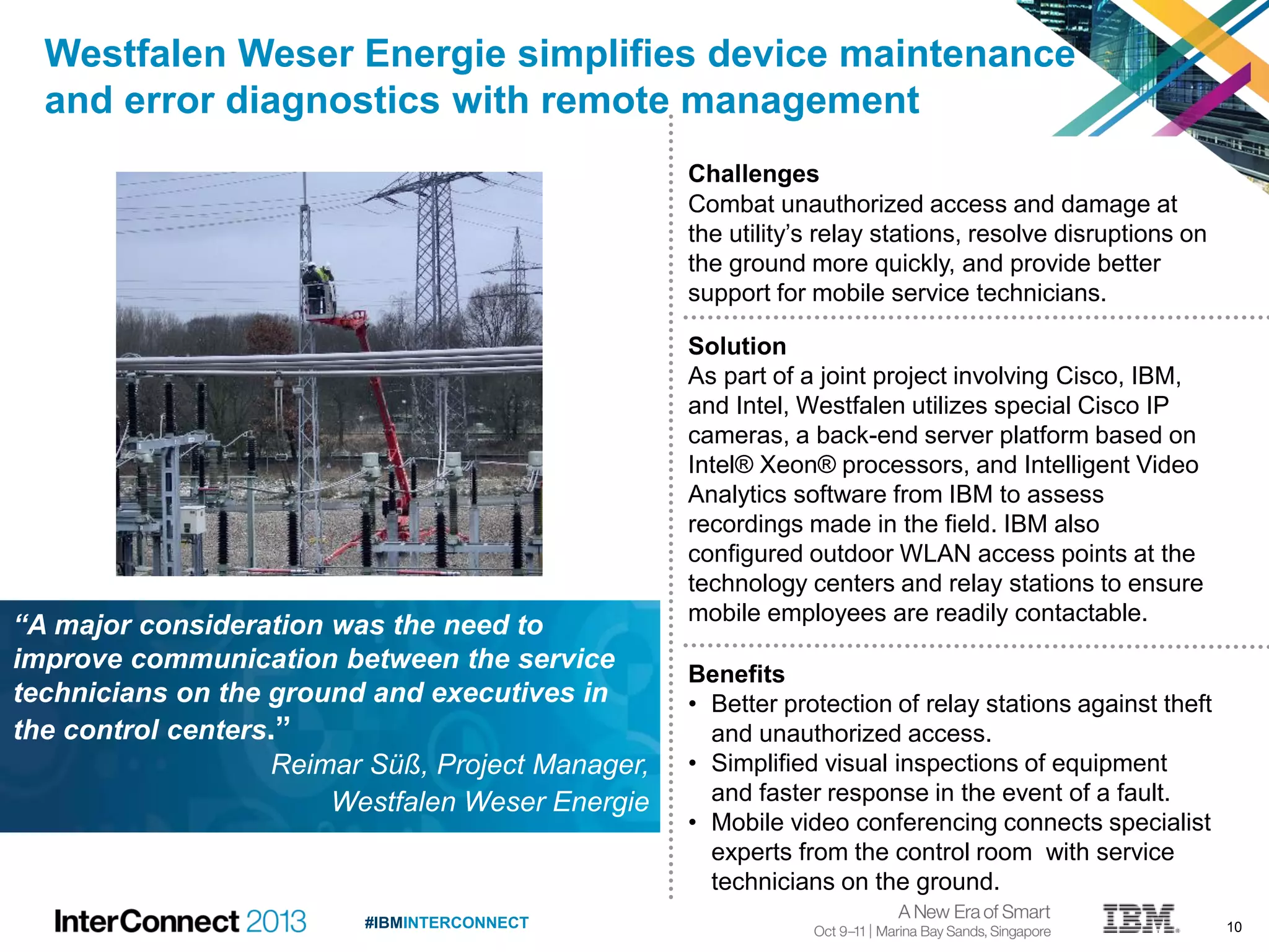 10#IBMINTERCONNECT
Westfalen Weser Energie simplifies device maintenance
and error diagnostics with remote management
Challenges
Combat unauthorized access and damage at
the utility’s relay stations, resolve disruptions on
the ground more quickly, and provide better
support for mobile service technicians.
Solution
As part of a joint project involving Cisco, IBM,
and Intel, Westfalen utilizes special Cisco IP
cameras, a back-end server platform based on
Intel® Xeon® processors, and Intelligent Video
Analytics software from IBM to assess
recordings made in the field. IBM also
configured outdoor WLAN access points at the
technology centers and relay stations to ensure
mobile employees are readily contactable.
Benefits
• Better protection of relay stations against theft
and unauthorized access.
• Simplified visual inspections of equipment
and faster response in the event of a fault.
• Mobile video conferencing connects specialist
experts from the control room with service
technicians on the ground.
“A major consideration was the need to
improve communication between the service
technicians on the ground and executives in
the control centers.”
Reimar Süß, Project Manager,
Westfalen Weser Energie
 