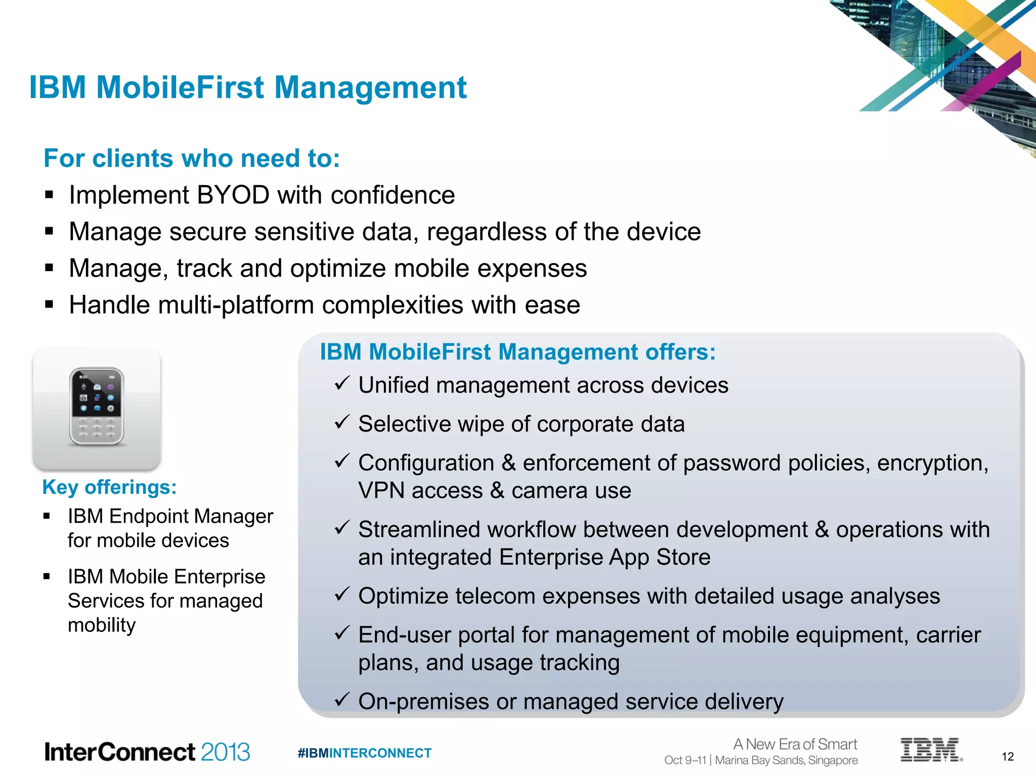 12#IBMINTERCONNECT
IBM MobileFirst Management offers:
 Unified management across devices
 Selective wipe of corporate data
 Configuration & enforcement of password policies, encryption,
VPN access & camera use
 Streamlined workflow between development & operations with
an integrated Enterprise App Store
 Optimize telecom expenses with detailed usage analyses
 End-user portal for management of mobile equipment, carrier
plans, and usage tracking
 On-premises or managed service delivery
For clients who need to:
 Implement BYOD with confidence
 Manage secure sensitive data, regardless of the device
 Manage, track and optimize mobile expenses
 Handle multi-platform complexities with ease
IBM MobileFirst Management
Key offerings:
 IBM Endpoint Manager
for mobile devices
 IBM Mobile Enterprise
Services for managed
mobility
 