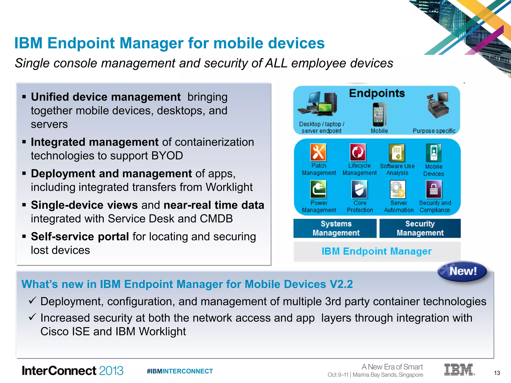 13#IBMINTERCONNECT
IBM Endpoint Manager for mobile devices
Single console management and security of ALL employee devices
What’s new in IBM Endpoint Manager for Mobile Devices V2.2
 Deployment, configuration, and management of multiple 3rd party container technologies
 Increased security at both the network access and app layers through integration with
Cisco ISE and IBM Worklight
 Unified device management bringing
together mobile devices, desktops, and
servers
 Integrated management of containerization
technologies to support BYOD
 Deployment and management of apps,
including integrated transfers from Worklight
 Single-device views and near-real time data
integrated with Service Desk and CMDB
 Self-service portal for locating and securing
lost devices
 
