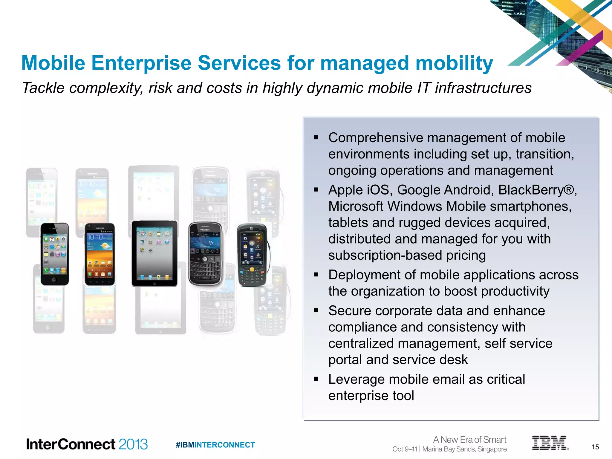 15#IBMINTERCONNECT
 Comprehensive management of mobile
environments including set up, transition,
ongoing operations and management
 Apple iOS, Google Android, BlackBerry®,
Microsoft Windows Mobile smartphones,
tablets and rugged devices acquired,
distributed and managed for you with
subscription-based pricing
 Deployment of mobile applications across
the organization to boost productivity
 Secure corporate data and enhance
compliance and consistency with
centralized management, self service
portal and service desk
 Leverage mobile email as critical
enterprise tool
Mobile Enterprise Services for managed mobility
Tackle complexity, risk and costs in highly dynamic mobile IT infrastructures
 