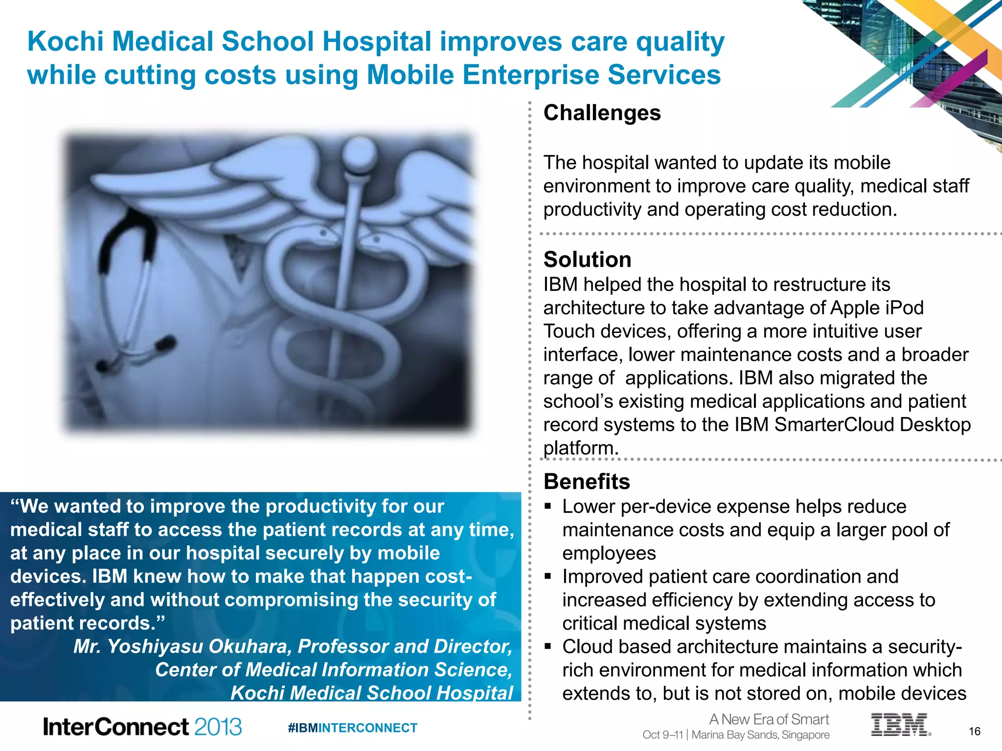 16#IBMINTERCONNECT
Kochi Medical School Hospital improves care quality
while cutting costs using Mobile Enterprise Services
Challenges
The hospital wanted to update its mobile
environment to improve care quality, medical staff
productivity and operating cost reduction.
Solution
IBM helped the hospital to restructure its
architecture to take advantage of Apple iPod
Touch devices, offering a more intuitive user
interface, lower maintenance costs and a broader
range of applications. IBM also migrated the
school’s existing medical applications and patient
record systems to the IBM SmarterCloud Desktop
platform.
Benefits
 Lower per-device expense helps reduce
maintenance costs and equip a larger pool of
employees
 Improved patient care coordination and
increased efficiency by extending access to
critical medical systems
 Cloud based architecture maintains a security-
rich environment for medical information which
extends to, but is not stored on, mobile devices
“We wanted to improve the productivity for our
medical staff to access the patient records at any time,
at any place in our hospital securely by mobile
devices. IBM knew how to make that happen cost-
effectively and without compromising the security of
patient records.”
Mr. Yoshiyasu Okuhara, Professor and Director,
Center of Medical Information Science,
Kochi Medical School Hospital
 