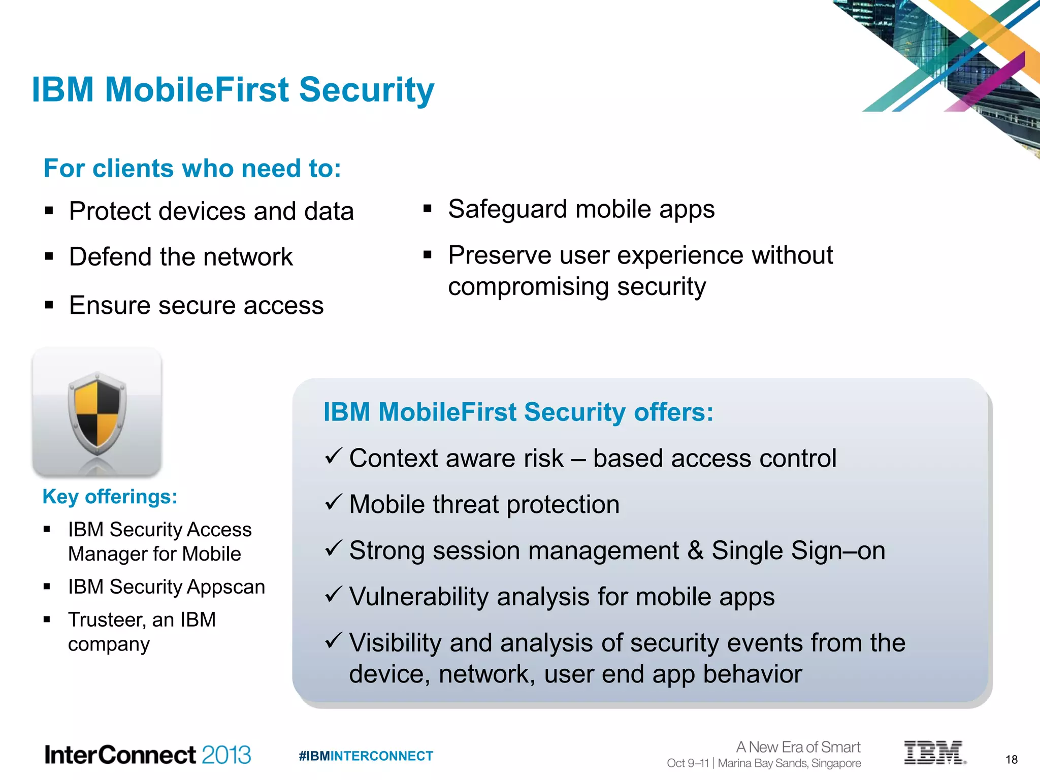18#IBMINTERCONNECT
IBM MobileFirst Security offers:
 Context aware risk – based access control
 Mobile threat protection
 Strong session management & Single Sign–on
 Vulnerability analysis for mobile apps
 Visibility and analysis of security events from the
device, network, user end app behavior
For clients who need to:
 Protect devices and data
 Defend the network
 Ensure secure access
IBM MobileFirst Security
 Safeguard mobile apps
 Preserve user experience without
compromising security
Key offerings:
 IBM Security Access
Manager for Mobile
 IBM Security Appscan
 Trusteer, an IBM
company
 