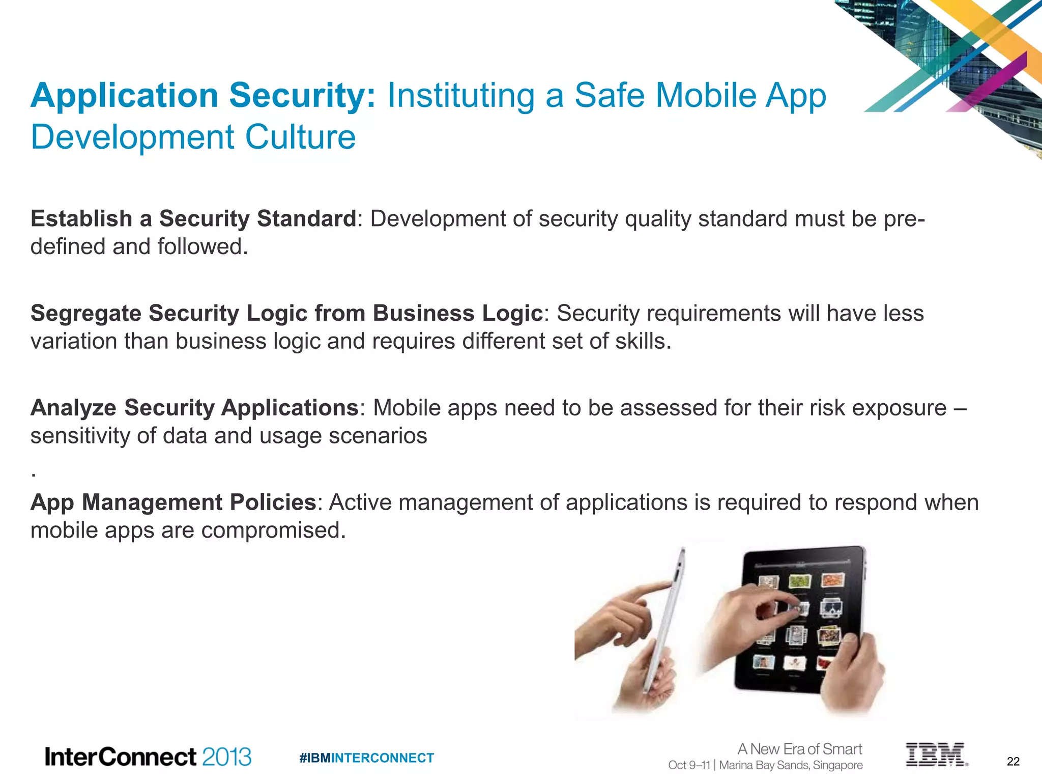 22#IBMINTERCONNECT
Application Security: Instituting a Safe Mobile App
Development Culture
Establish a Security Standard: Development of security quality standard must be pre-
defined and followed.
Segregate Security Logic from Business Logic: Security requirements will have less
variation than business logic and requires different set of skills.
Analyze Security Applications: Mobile apps need to be assessed for their risk exposure –
sensitivity of data and usage scenarios
.
App Management Policies: Active management of applications is required to respond when
mobile apps are compromised.
 