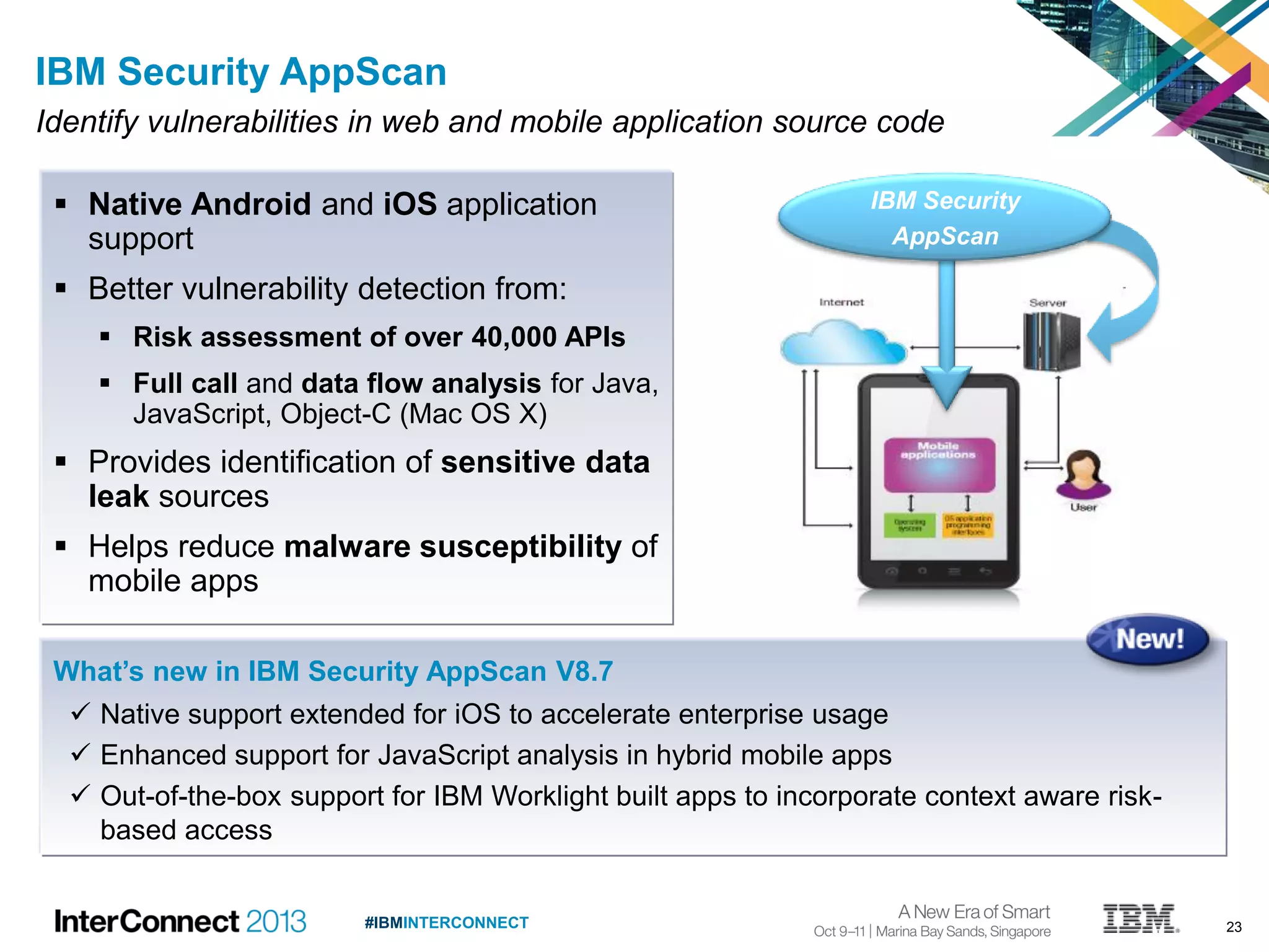 23#IBMINTERCONNECT
IBM Security
AppScan
IBM Security AppScan
Identify vulnerabilities in web and mobile application source code
 Native Android and iOS application
support
 Better vulnerability detection from:
 Risk assessment of over 40,000 APIs
 Full call and data flow analysis for Java,
JavaScript, Object-C (Mac OS X)
 Provides identification of sensitive data
leak sources
 Helps reduce malware susceptibility of
mobile apps
What’s new in IBM Security AppScan V8.7
 Native support extended for iOS to accelerate enterprise usage
 Enhanced support for JavaScript analysis in hybrid mobile apps
 Out-of-the-box support for IBM Worklight built apps to incorporate context aware risk-
based access
 