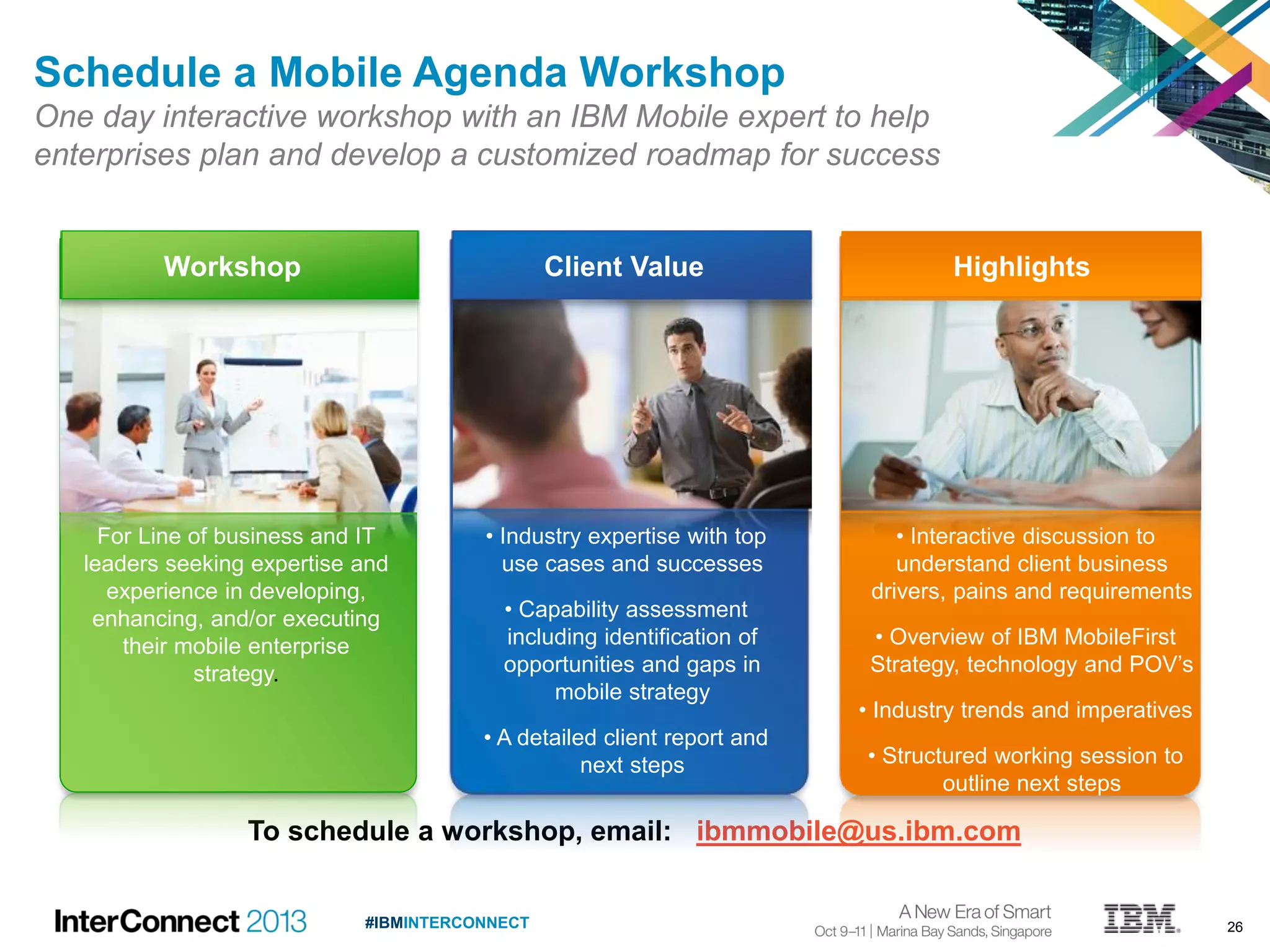 26#IBMINTERCONNECT
To schedule a workshop, email: ibmmobile@us.ibm.com
Schedule a Mobile Agenda Workshop
One day interactive workshop with an IBM Mobile expert to help
enterprises plan and develop a customized roadmap for success
• Interactive discussion to
understand client business
drivers, pains and requirements
• Overview of IBM MobileFirst
Strategy, technology and POV’s
• Industry trends and imperatives
• Structured working session to
outline next steps
Client ValueWorkshop Highlights
For Line of business and IT
leaders seeking expertise and
experience in developing,
enhancing, and/or executing
their mobile enterprise
strategy.
• Industry expertise with top
use cases and successes
• Capability assessment
including identification of
opportunities and gaps in
mobile strategy
• A detailed client report and
next steps
 
