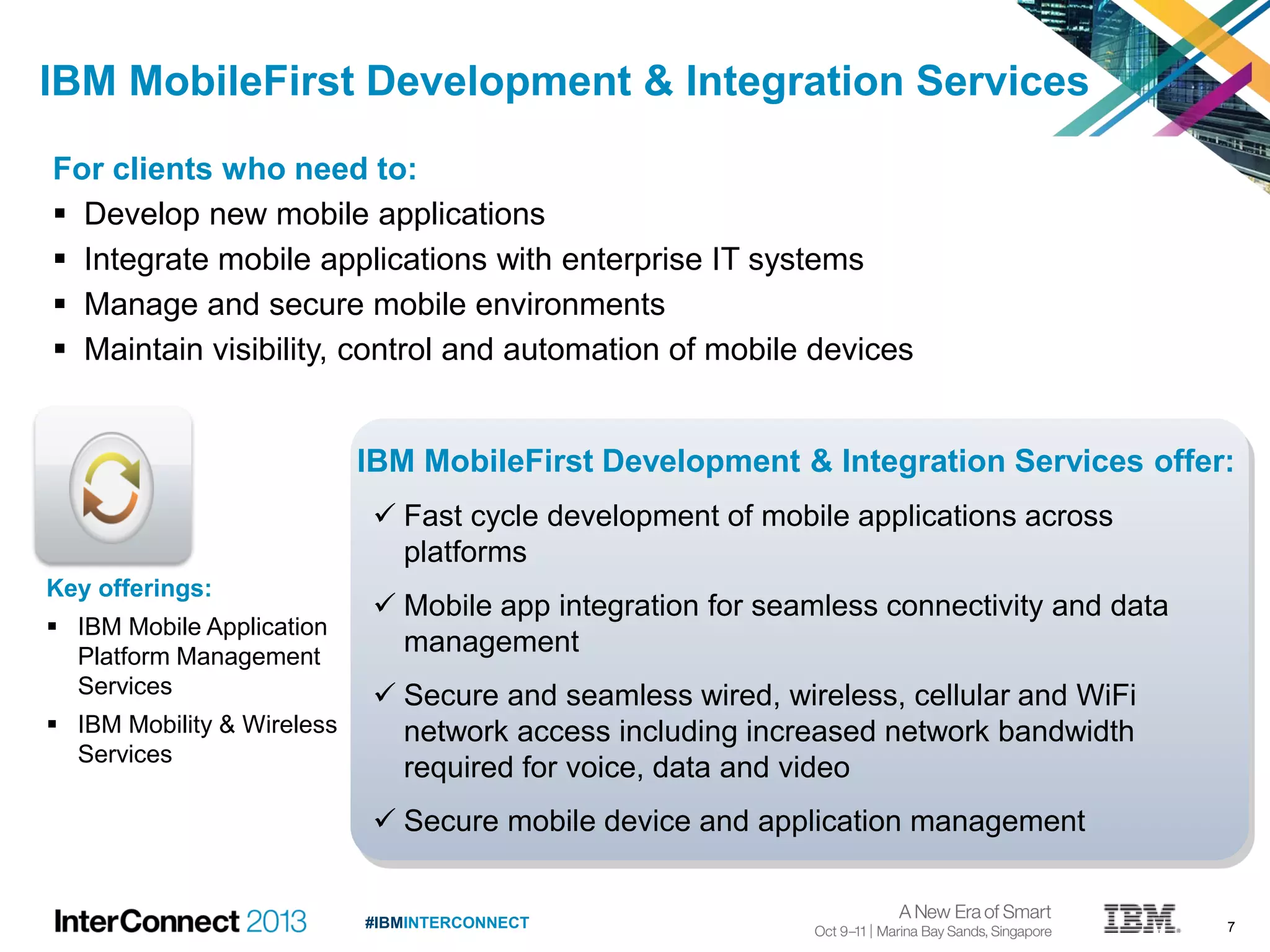 7#IBMINTERCONNECT
For clients who need to:
 Develop new mobile applications
 Integrate mobile applications with enterprise IT systems
 Manage and secure mobile environments
 Maintain visibility, control and automation of mobile devices
IBM MobileFirst Development & Integration Services
Key offerings:
 IBM Mobile Application
Platform Management
Services
 IBM Mobility & Wireless
Services
IBM MobileFirst Development & Integration Services offer:
 Fast cycle development of mobile applications across
platforms
 Mobile app integration for seamless connectivity and data
management
 Secure and seamless wired, wireless, cellular and WiFi
network access including increased network bandwidth
required for voice, data and video
 Secure mobile device and application management
 