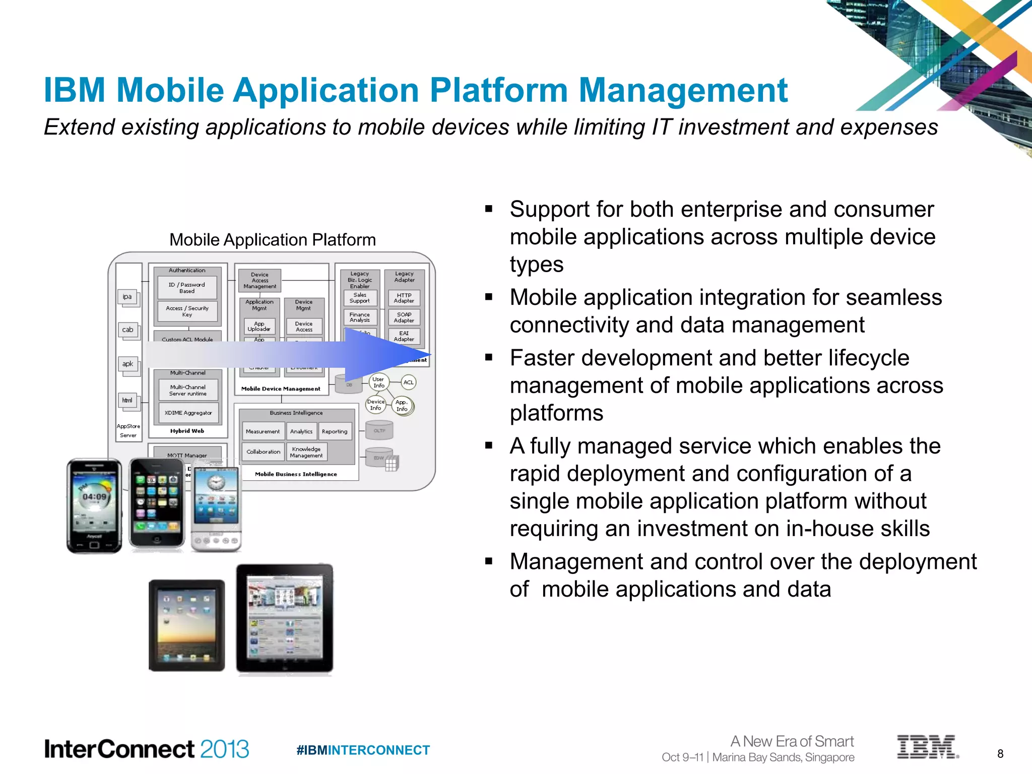 8#IBMINTERCONNECT
 Support for both enterprise and consumer
mobile applications across multiple device
types
 Mobile application integration for seamless
connectivity and data management
 Faster development and better lifecycle
management of mobile applications across
platforms
 A fully managed service which enables the
rapid deployment and configuration of a
single mobile application platform without
requiring an investment on in-house skills
 Management and control over the deployment
of mobile applications and data
IBM Mobile Application Platform Management
Extend existing applications to mobile devices while limiting IT investment and expenses
Mobile Application Platform
 