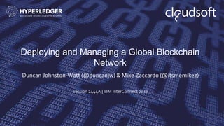 Deploying and Managing a Global Blockchain
Network
Duncan Johnston-Watt (@duncanjw) & Mike Zaccardo (@itsmemikez)
Session 2444A | IBM InterConnect 2017
 