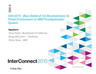 © 2014 IBM Corporation
A New Way
CIN-5215: Blue Shield of CA Revolutionizes Its
Portal Environment on IBM PureApplication
System
Tony Hsieh- BlueShield of California
Doug McCulloh – Perficient
Stacy Ness - IBM
Speakers:
 