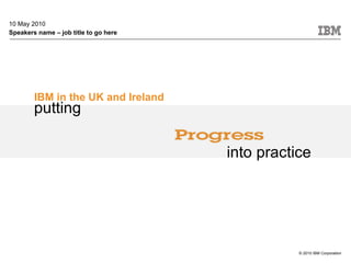 10 May 2010 Speakers name – job title to go here IBM in the UK and Ireland © 2010 IBM Corporation putting into practice 