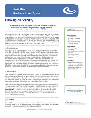 Case Story
             IBM i on a Power System


Banking on Stability.
     “Thanks to Clear Technologies our „core‟ banking hardware
        and software systems upgrade was a huge success.”
                                                                                          The Customer:
                   Ron Williams, CIO, North Dallas Bank & Trust Co.                       North Dallas Bank & Trust Co.


Recently reaching the billion dollar mark in assets, North Dallas Bank, a large
                                                                                          The Environment:
regional bank located in Dallas, Texas, is considered to be one of the safest banks
                                                                                          • 1 System i Server
by Bauer Financial, an institution that sparingly grants a 5-star rating to those banks
that passes its independent analysis of the bank’s financials. The bank prides itself     • Jack Henry SilverLake
on providing branded exceptional service with integrity and responsiveness. This            System®
commitment is apparent: their employees have never had to endure layoffs, and             • Runs the bank’s core
their customers have enjoyed 50 years of continued stability.                               customer services

                                                                                          The Challenge:
   The Challenge                                                                          • Software upgrade requires
                                                                                            newer OS.
To prepare for an impending Jack Henry SilverLake System® release, North Dallas           • New FDIC requirement on
Bank had to make certain their current AS/400 system met the software provider’s            vendors
new OS requirement. Unfortunately, they learned that it did not. To make matters          • Tight time-constraint
more complicated, they recently reached a billion dollars in assets, which meant          • Stable, efficient, and
that each of their vendors had to meet certain stringent FDIC requirements. “In             reliable.
the matter of a couple of weeks, we found out that our AS/400 had to be
replaced and that we would need to change the IBM reseller we had used in the             The Solution:
past to implement and service our system…In the back of my mind I knew our                • IBM i on a Power System
employees and customers access rely on the banking applications that run on our           • Solid State Drives (SSD)
AS/400 everyday…I wondered how we were going to be able to have a seamless                • Hardware implementation
transition…” said Cathy Thornton, Vice President Information Systems.                     • Deep System i expertise
                                                                                          • Cost Containment

   The Solution
“We decided to upgrade from our current AS/400 to IBM’s latest version of the
System i hardware because of our confidence in its speed, reliability, and most of
all, dependability,” said Cathy Thornton, “the only missing piece was to find a
value-added reseller to install it without any service disruption and eventually
service the hardware.” Ultimately, they chose Clear Technologies.

“We were immediately impressed by Clear Technologies professionalism and level
of expertise, and most importantly, their willingness to ensure a seamless transition
of our core systems” said Ron Williams. The end result is that the transition was a
huge success, “…normally this type of transition would be nerve-wracking, but               For more information
                                                                                          www.ClearTechnologies.net
Clear’s team was able to anticipate and minimize pitfalls, which in the end,
                                                                                             or call 972.906.7500
ensured a successful project,” said Cathy Thornton, “…we are most definitely a
happy and satisfied customer.”



   About Us

Since 1993, our customers have relied on us to meet their hardware needs. Today, our
customers look to us to increase their organizational effectiveness by providing
continuity, infrastructure, security, and virtualization solutions.

                                  www.ClearTechnologies.net/Hardware
 