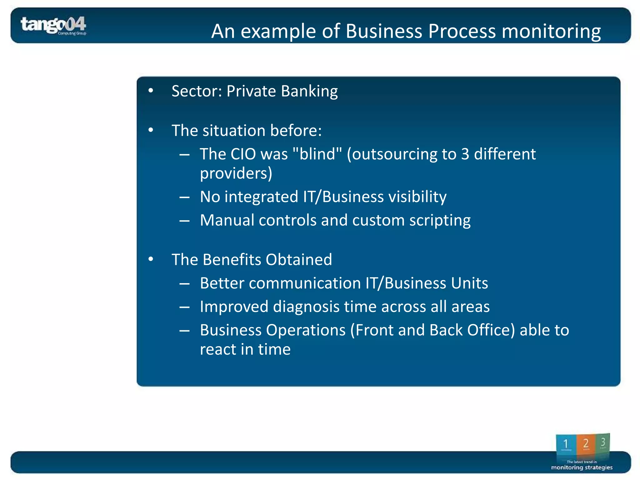 An example of Business Process monitoring

• Sector: Private Banking

• The situation before:
   – The CIO was "blind" (outsourcing to 3 different
     providers)
   – No integrated IT/Business visibility
   – Manual controls and custom scripting

• The Benefits Obtained
   – Better communication IT/Business Units
   – Improved diagnosis time across all areas
   – Business Operations (Front and Back Office) able to
     react in time
 