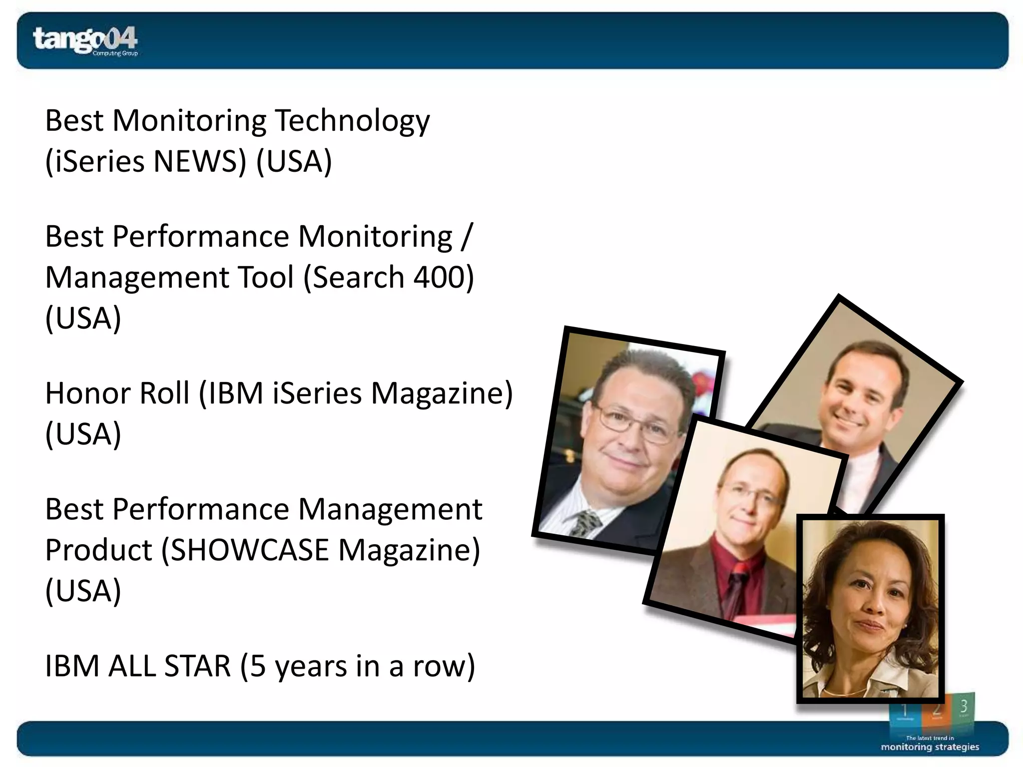Best Monitoring Technology
(iSeries NEWS) (USA)

Best Performance Monitoring /
Management Tool (Search 400)
(USA)

Honor Roll (IBM iSeries Magazine)
(USA)

Best Performance Management
Product (SHOWCASE Magazine)
(USA)

IBM ALL STAR (5 years in a row)
 