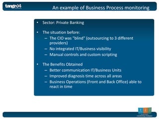 An example of Business Process monitoring

• Sector: Private Banking

• The situation before:
   – The CIO was "blind" (outsourcing to 3 different
     providers)
   – No integrated IT/Business visibility
   – Manual controls and custom scripting

• The Benefits Obtained
   – Better communication IT/Business Units
   – Improved diagnosis time across all areas
   – Business Operations (Front and Back Office) able to
     react in time
 