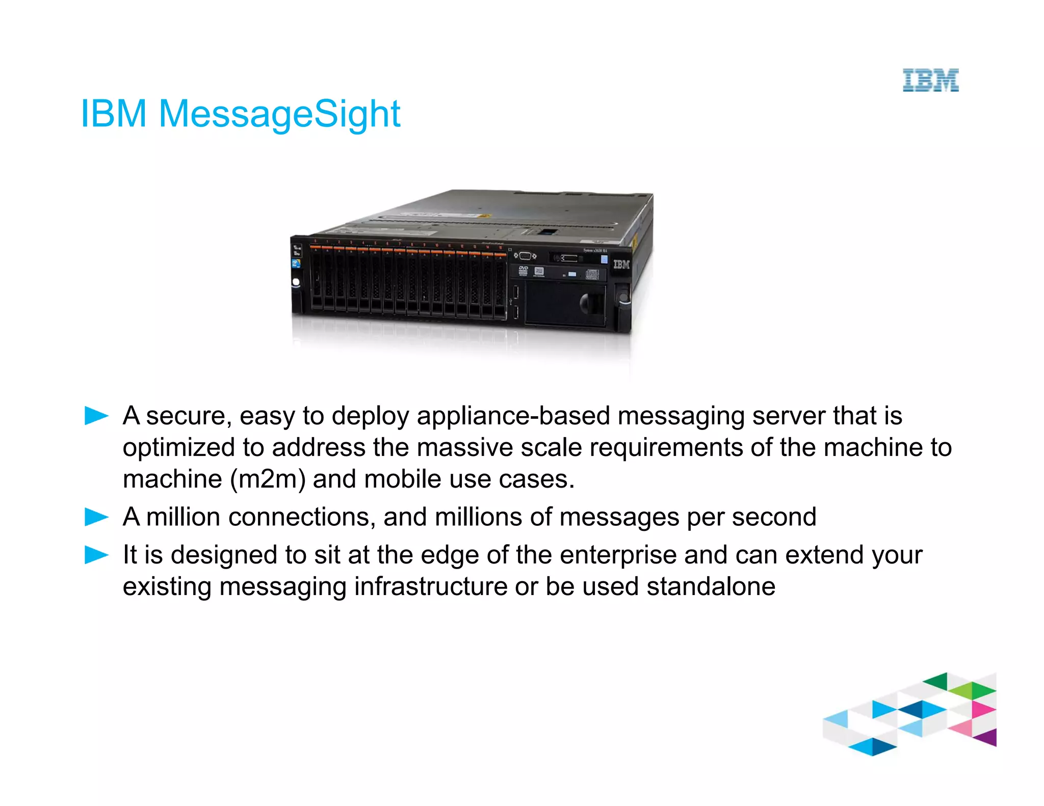 A secure, easy to deploy appliance-based messaging server that is
optimized to address the massive scale requirements of the machine to
machine (m2m) and mobile use cases.
A million connections, and millions of messages per second
It is designed to sit at the edge of the enterprise and can extend your
existing messaging infrastructure or be used standalone
IBM MessageSight
 