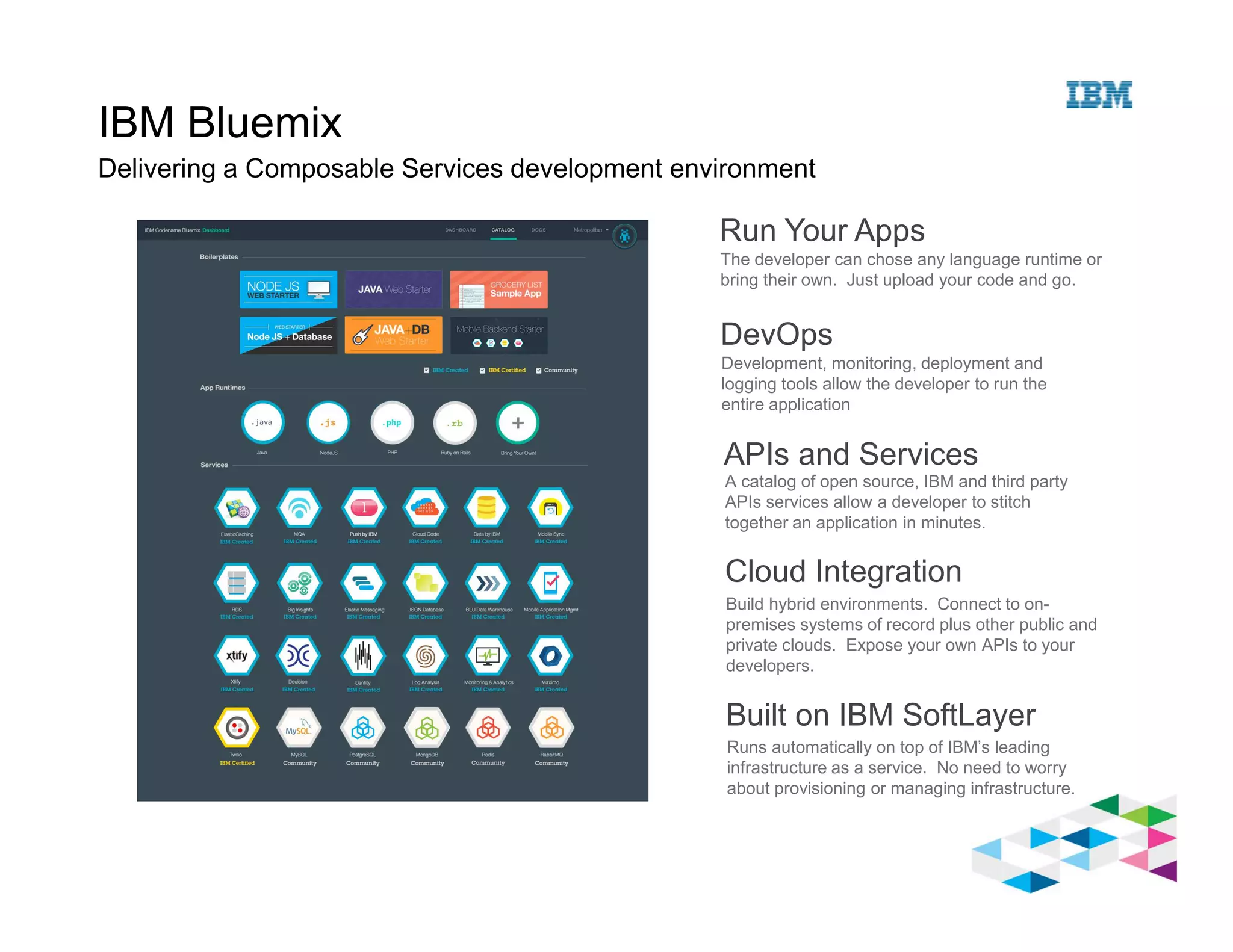 IBM Bluemix
Delivering a Composable Services development environment
Run Your Apps
The developer can chose any language runtime or
bring their own. Just upload your code and go.
DevOps
Development, monitoring, deployment and
logging tools allow the developer to run the
entire application
APIs and Services
A catalog of open source, IBM and third party
APIs services allow a developer to stitch
together an application in minutes.
Cloud Integration
Build hybrid environments. Connect to on-
premises systems of record plus other public and
private clouds. Expose your own APIs to your
developers.
Built on IBM SoftLayer
Runs automatically on top of IBM’s leading
infrastructure as a service. No need to worry
about provisioning or managing infrastructure.
 