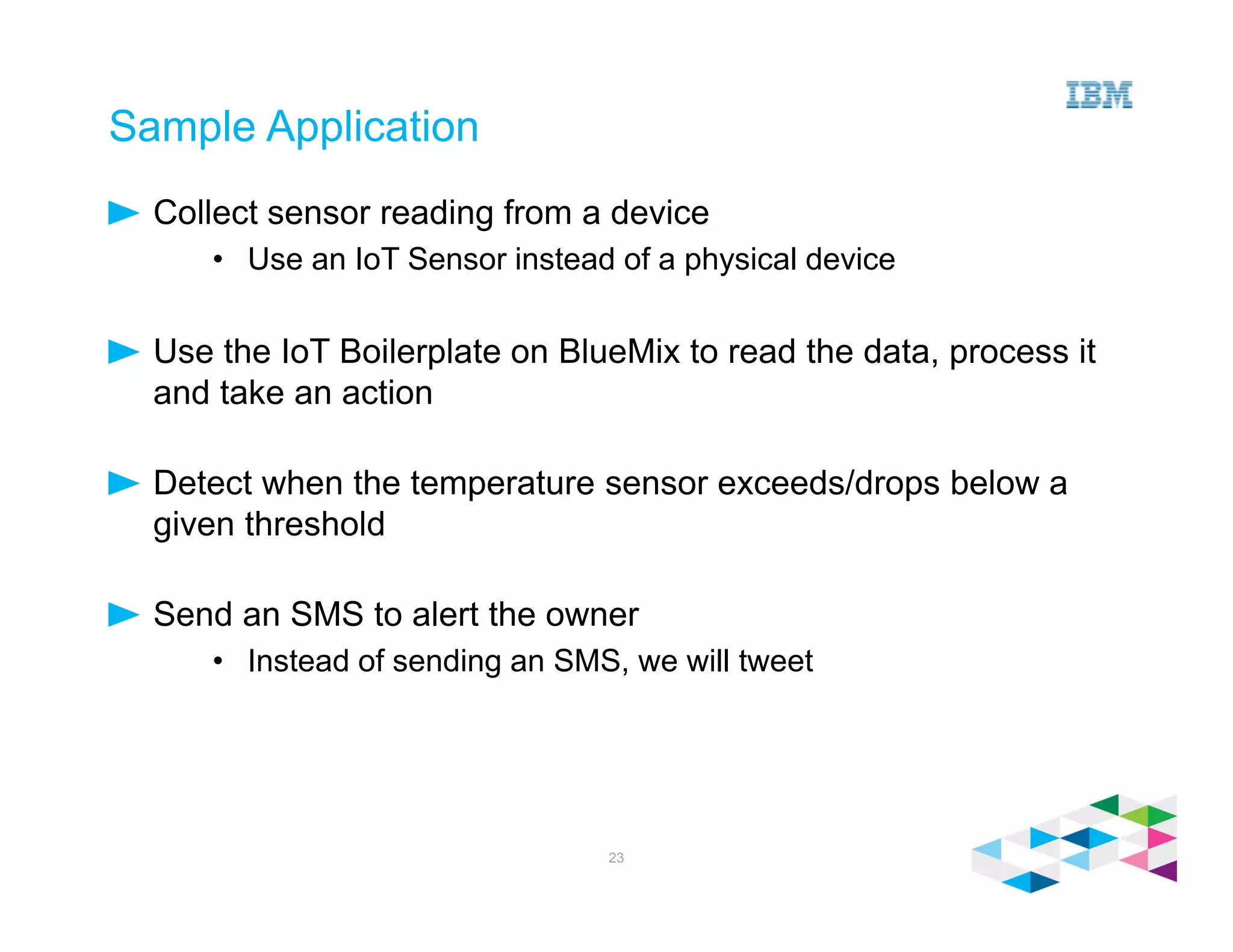 Sample Application
Collect sensor reading from a device
• Use an IoT Sensor instead of a physical device
Use the IoT Boilerplate on BlueMix to read the data, process it
and take an action
Detect when the temperature sensor exceeds/drops below a
given threshold
Send an SMS to alert the owner
• Instead of sending an SMS, we will tweet
23
 