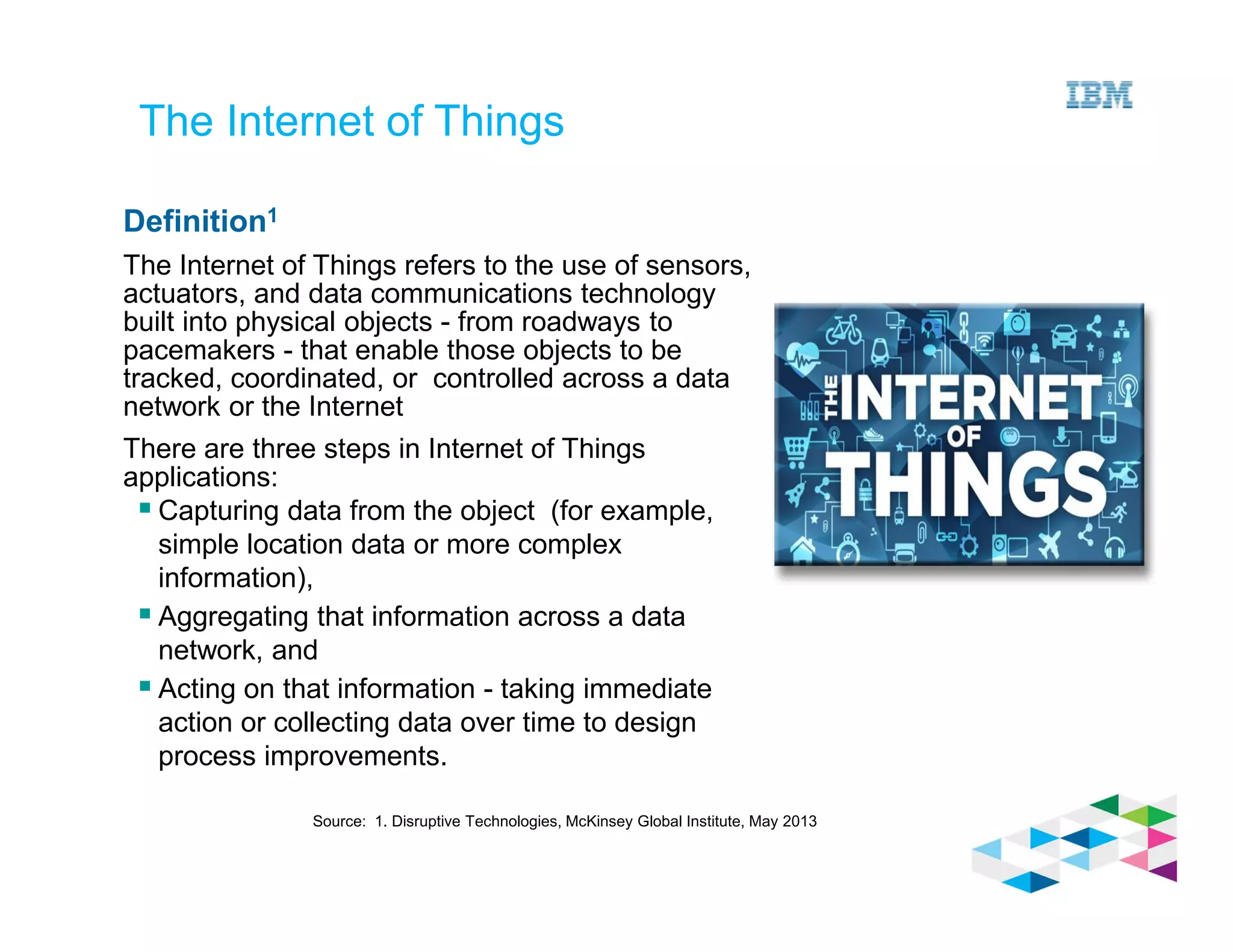 Source: 1. Disruptive Technologies, McKinsey Global Institute, May 2013
The Internet of Things
Definition1
The Internet of Things refers to the use of sensors,
actuators, and data communications technology
built into physical objects - from roadways to
pacemakers - that enable those objects to be
tracked, coordinated, or controlled across a data
network or the Internet
There are three steps in Internet of Things
applications:
Capturing data from the object (for example,
simple location data or more complex
information),
Aggregating that information across a data
network, and
Acting on that information - taking immediate
action or collecting data over time to design
process improvements.
 