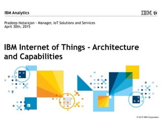 © 2015 IBM Corporation
IBM Analytics
IBM Internet of Things - Architecture
and Capabilities
Pradeep Natarajan - Manager, IoT Solutions and Services
April 30th, 2015
 