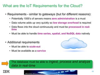 19
What are the IoT Requirements for the Cloud?
• Requirements - similar to gateways (but for different reasons):
• Potentially 1000’s of servers means zero administration is a must
• Data volume adds up very quickly so low storage overhead is required
• Data flows into the cloud continuously and must be processed in real-
time
• Must be able to handle time series, spatial, and NoSQL data natively
• Additional requirements
• Must be able to scale-out
• Must be available as a service
The database must be able to ingest, process and analyze
data in real-time
 