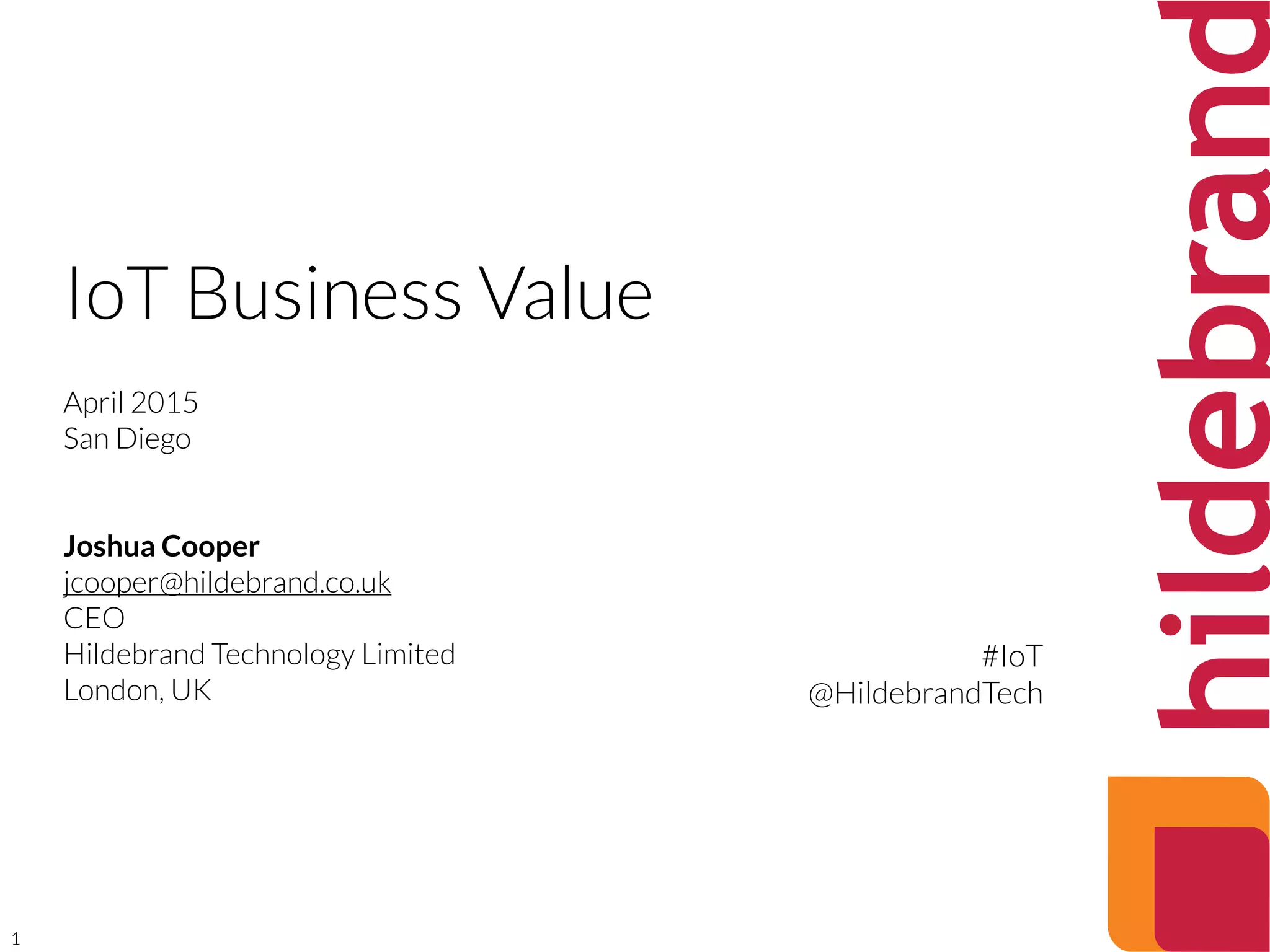 1
IoT Business Value
April 2015
San Diego
Joshua Cooper
jcooper@hildebrand.co.uk
CEO
Hildebrand Technology Limited
London, UK
#IoT
@HildebrandTech
 