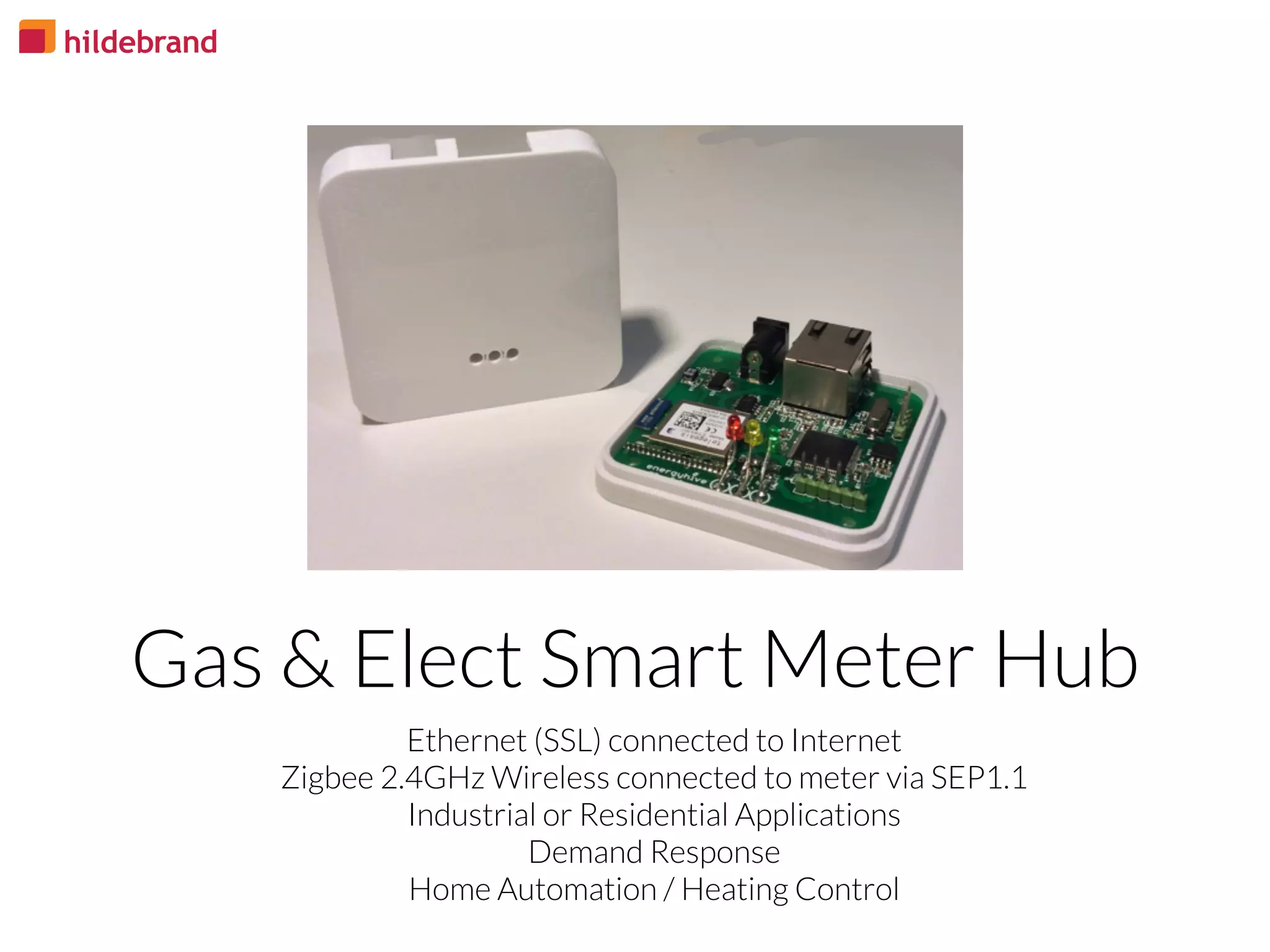 Ethernet (SSL) connected to Internet
Zigbee 2.4GHz Wireless connected to meter via SEP1.1
Industrial or Residential Applications
Demand Response
Home Automation / Heating Control
Gas & Elect Smart Meter Hub
 