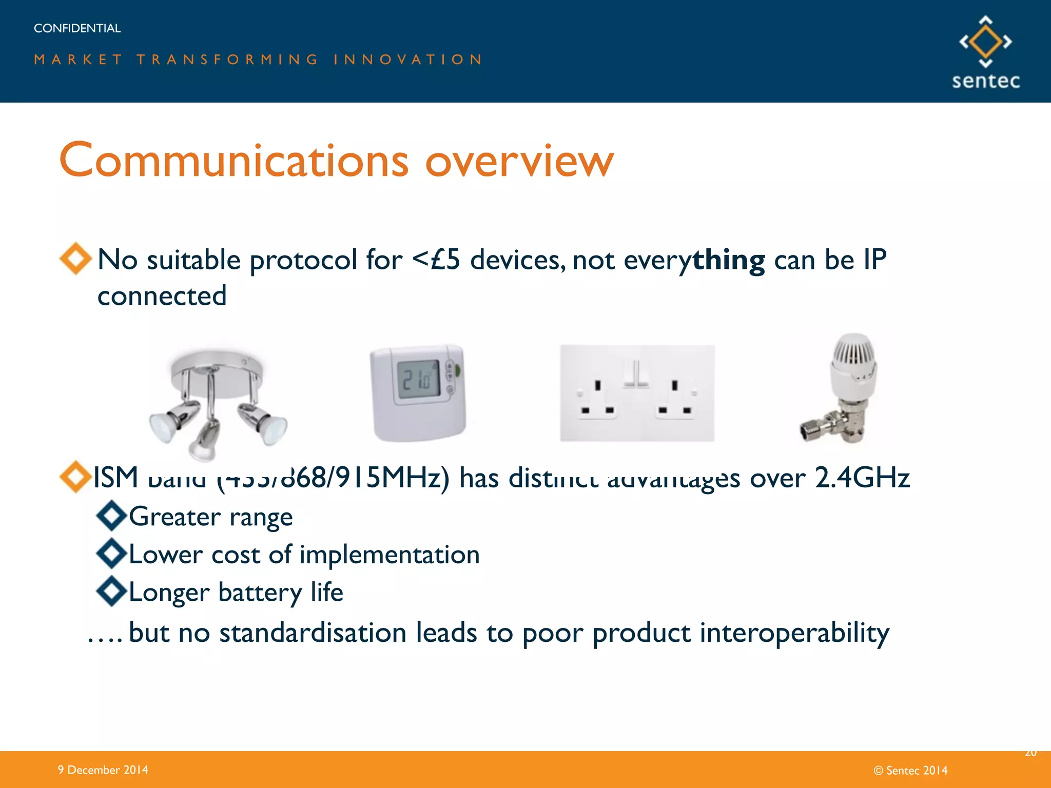 CONFIDENTIAL
M A R K E T T R A N S F O R M I N G I N N O V A T I O N
© Sentec 2014
Communications overview
9 December 2014
20
No suitable protocol for <£5 devices, not everything can be IP
connected
ISM band (433/868/915MHz) has distinct advantages over 2.4GHz
Greater range
Lower cost of implementation
Longer battery life
…. but no standardisation leads to poor product interoperability
 