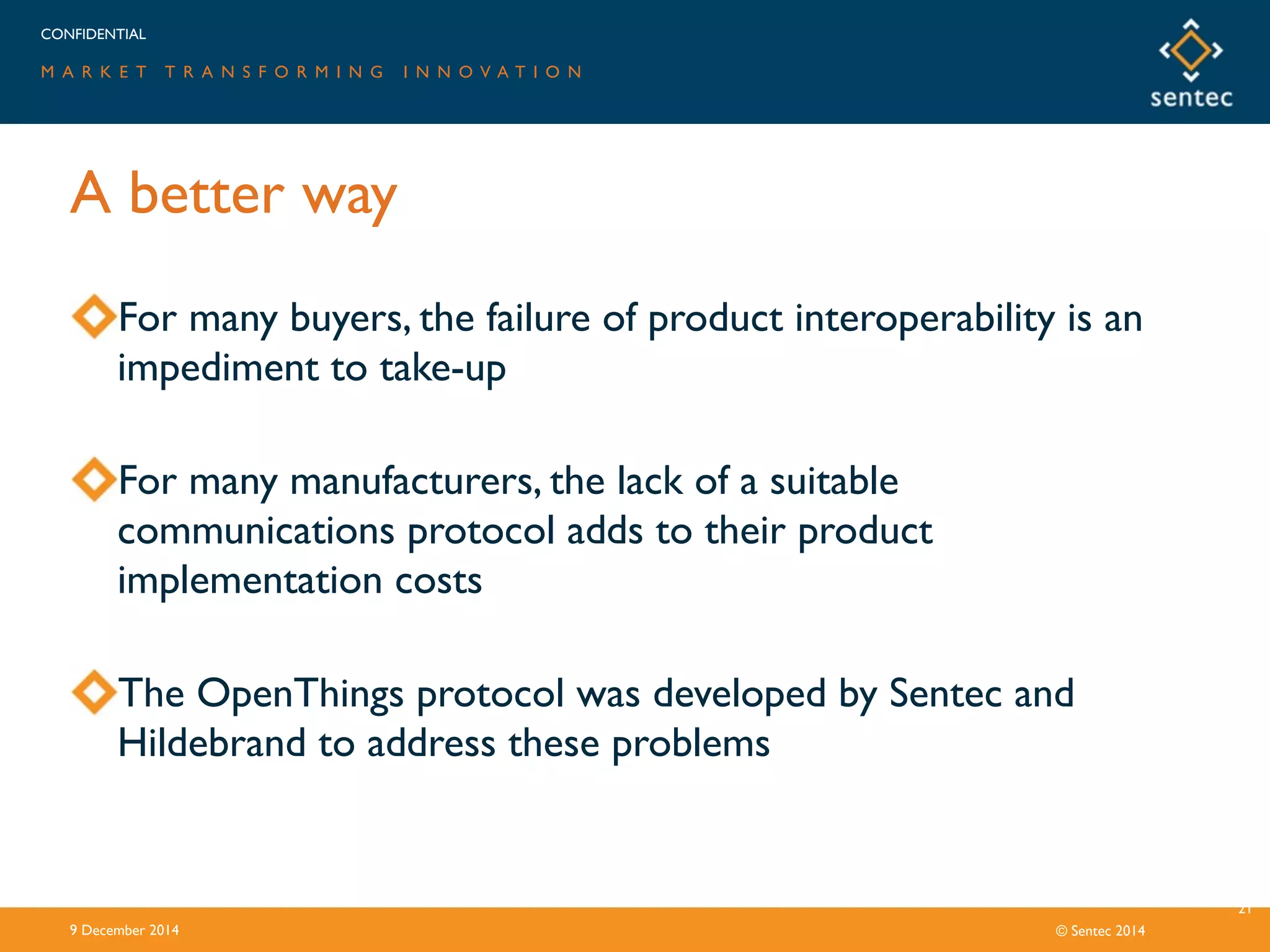 CONFIDENTIAL
M A R K E T T R A N S F O R M I N G I N N O V A T I O N
© Sentec 2014
A better way
9 December 2014
21
For many buyers, the failure of product interoperability is an
impediment to take-up
For many manufacturers, the lack of a suitable
communications protocol adds to their product
implementation costs
The OpenThings protocol was developed by Sentec and
Hildebrand to address these problems
 