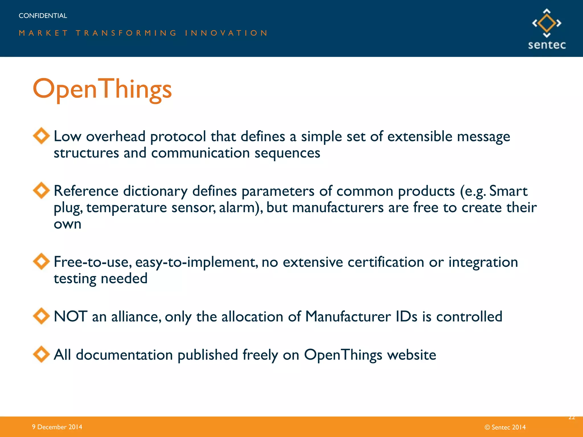 CONFIDENTIAL
M A R K E T T R A N S F O R M I N G I N N O V A T I O N
© Sentec 2014
OpenThings
9 December 2014
22
Low overhead protocol that defines a simple set of extensible message
structures and communication sequences
Reference dictionary defines parameters of common products (e.g. Smart
plug, temperature sensor, alarm), but manufacturers are free to create their
own
Free-to-use, easy-to-implement, no extensive certification or integration
testing needed
NOT an alliance, only the allocation of Manufacturer IDs is controlled
All documentation published freely on OpenThings website
 