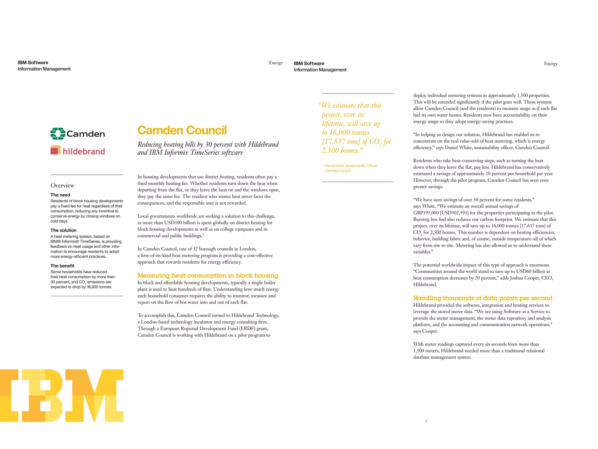 In housing developments that use district heating, residents often pay a
ﬁxed monthly heating fee. Whether residents turn down the heat when
departing from the ﬂat, or they leave the heat on and the windows open,
they pay the same fee. The resident who wastes heat never faces the
consequences, and the responsible user is not rewarded.
Local governments worldwide are seeking a solution to this challenge,
as more than USD300 billion is spent globally on district heating for
block housing developments as well as on college campuses and in
commercial and public buildings.1
In Camden Council, one of 32 borough councils in London,
a ﬁrst-of-its-kind heat metering program is providing a cost-effective
approach that rewards residents for energy efficiency.
Measuring heat consumption in block housing
In block and affordable housing developments, typically a single boiler
plant is used to heat hundreds of ﬂats. Understanding how much energy
each household consumes requires the ability to monitor, measure and
report on the ﬂow of hot water into and out of each ﬂat.
To accomplish this, Camden Council turned to Hildebrand Technology,
a London-based technology incubator and energy consulting ﬁrm.
Through a European Regional Development Fund (ERDF) grant,
Camden Council is working with Hildebrand on a pilot program to
Overview
The need
Residents of block housing developments
pay a ﬁxed fee for heat regardless of their
consumption, reducing any incentive to
conserve energy by closing windows on
cold days.
The solution
A heat metering system, based on
IBM® Informix® TimeSeries, is providing
feedback on heat usage and other infor-
mation to encourage residents to adopt
more energy-efﬁcient practices.
The beneﬁt
Some households have reduced
their heat consumption by more than
30 percent, and CO2
emissions are
expected to drop by 16,000 tonnes.
Camden Council
Reducing heating bills by 30 percent with Hildebrand
and IBM Informix TimeSeries software
Information Management
EnergyIBM Software
2
Information Management
EnergyIBM Software
deploy individual metering systems in approximately 1,500 properties.
This will be extended signiﬁcantly if the pilot goes well. These systems
allow Camden Council (and the residents) to measure usage as if each ﬂat
had its own water heater. Residents now have accountability on their
energy usage so they adopt energy-saving practices.
“In helping us design our solution, Hildebrand has enabled us to
concentrate on the real value-add of heat metering, which is energy
efficiency,” says Daniel White, sustainability officer, Camden Council.
Residents who take heat-conserving steps, such as turning the heat
down when they leave the ﬂat, pay less. Hildebrand has conservatively
estimated a savings of approximately 20 percent per household per year.
However, through the pilot program, Camden Council has seen even
greater savings.
“We have seen savings of over 30 percent for some residents,”
says White. “We estimate an overall annual savings of
GBP195,000 [USD302,503] for the properties participating in the pilot.
Burning less fuel also reduces our carbon footprint. We estimate that this
project, over its lifetime, will save up to 16,000 tonnes [17,637 tons] of
CO2
for 2,500 homes. This number is dependent on heating efficiencies,
behavior, building fabric and, of course, outside temperature–all of which
vary from site to site. Metering has also allowed us to understand these
variables.”
The potential worldwide impact of this type of approach is enormous.
“Communities around the world stand to save up to USD60 billion as
heat consumption decreases by 20 percent,” adds Joshua Cooper, CEO,
Hildebrand.
Handling thousands of data points per second
Hildebrand provided the software, integration and hosting services to
leverage the stored meter data. “We are using Software as a Service to
provide the meter management, the meter data repository and analysis
platform, and the accounting and communication network operations,”
says Cooper.
With meter readings captured every six seconds from more than
1,500 meters, Hildebrand needed more than a traditional relational
database management system.
“We estimate that this
project, over its
lifetime, will save up
to 16,000 tonnes
[17,637 tons] of CO2
for
2,500 homes.”
—Daniel White, Sustainability Ofﬁcer,
Camden Council
 