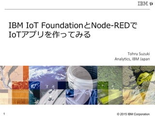 © 2015 IBM Corporation1
IBM  IoT  FoundationとNode-‐‑‒REDで
IoTアプリを作ってみる

Tohru  Suzuki
Analy1cs,  IBM  Japan
 
