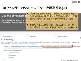 © 2015 IBM Corporation10
IoTセンサーのシミュレーターを⽤用意する(2)
n  「Device  Simulator」の画⾯面の“Connect”セク
ションにあるURLをクリックすると、次ページの
IoTセンサー・シミュレーターが表⽰示されます
n  クラウド上にIoTセンサーのシミュレーターが
⼀一つ起動され、MACアドレスがアサインされます
 